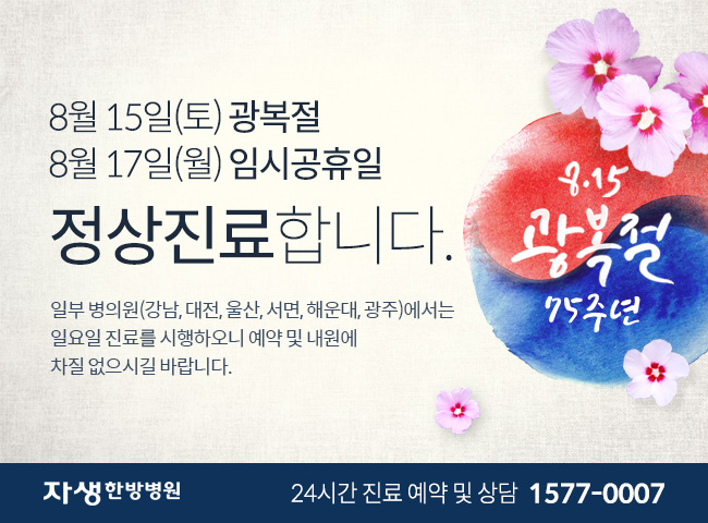 8월 15일(토) 광복절 8월 17일(월) 임시공휴일 정상진료합니다. 일부 병의원(강남, 대전, 울산, 서면, 해운대, 광주)에서는  일요일 진료를 시행하오니 예약 및 내원에 차질 없으시길 바랍니다. 자생한방병원 24시간 진료 예약 및 상담 1577-0007